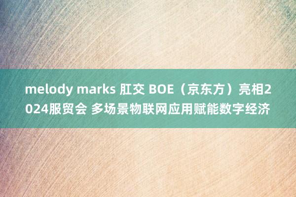 melody marks 肛交 BOE（京东方）亮相2024服贸会 多场景物联网应用赋能数字经济