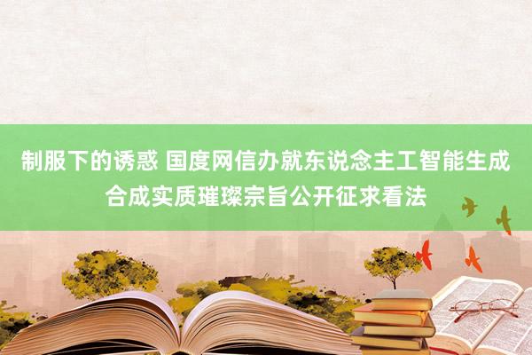 制服下的诱惑 国度网信办就东说念主工智能生成合成实质璀璨宗旨公开征求看法