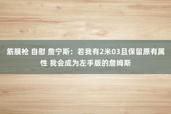 筋膜枪 自慰 詹宁斯：若我有2米03且保留原有属性 我会成为左手版的詹姆斯