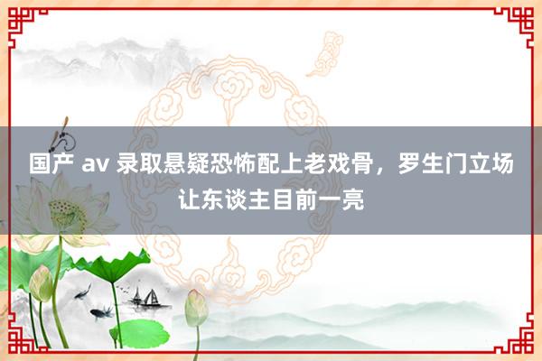 国产 av 录取悬疑恐怖配上老戏骨，罗生门立场让东谈主目前一亮