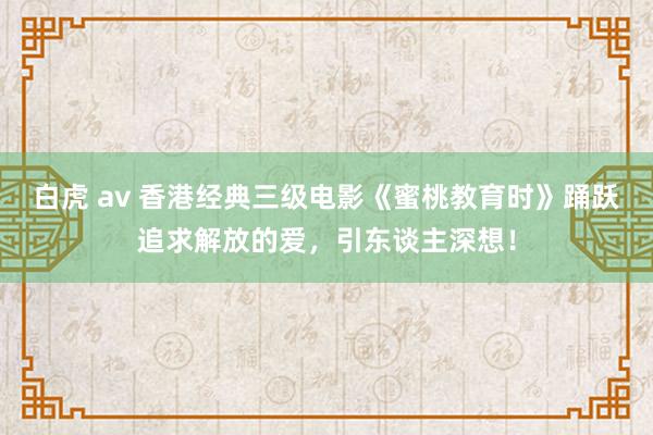 白虎 av 香港经典三级电影《蜜桃教育时》踊跃追求解放的爱，引东谈主深想！