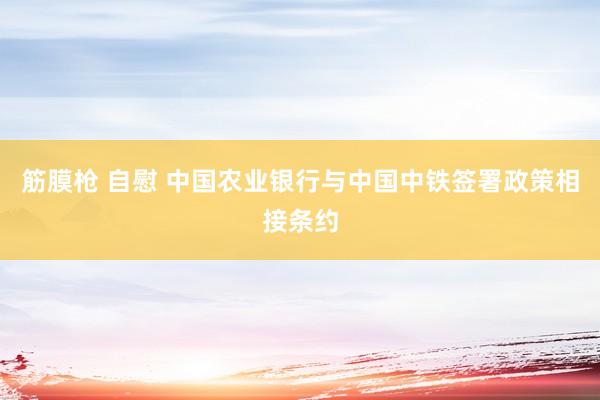 筋膜枪 自慰 中国农业银行与中国中铁签署政策相接条约