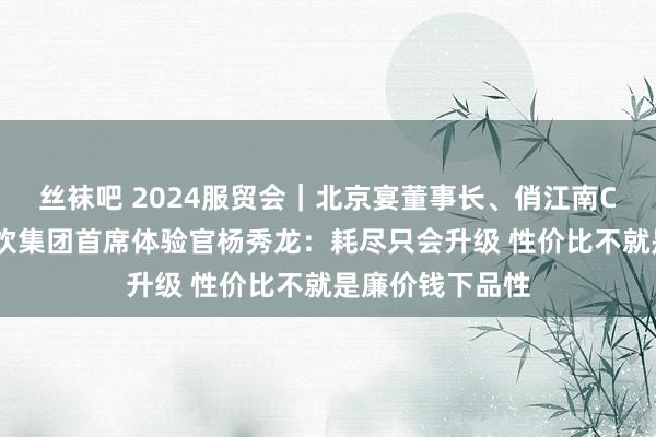 丝袜吧 2024服贸会｜北京宴董事长、俏江南CEO、海归海餐饮集团首席体验官杨秀龙：耗尽只会升级 性价比不就是廉价钱下品性