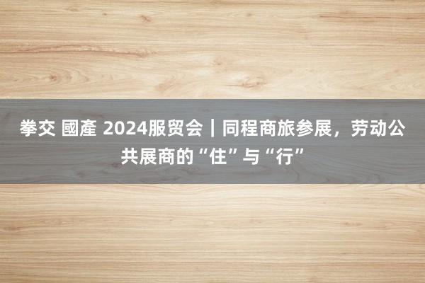 拳交 國產 2024服贸会｜同程商旅参展，劳动公共展商的“住”与“行”