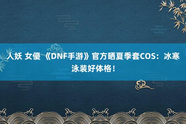 人妖 女優 《DNF手游》官方晒夏季套COS：冰寒泳装好体格！