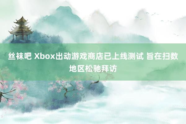 丝袜吧 Xbox出动游戏商店已上线测试 旨在扫数地区松驰拜访