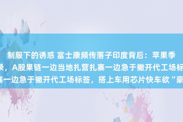 制服下的诱惑 富士康频传落子印度背后：苹果季度营收三连跌创7年记录，A股果链一边当地扎营扎寨一边急于撇开代工场标签，搭上车用芯片快车欲“豪赌”