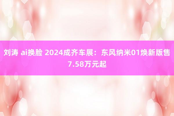 刘涛 ai换脸 2024成齐车展：东风纳米01焕新版售7.58万元起