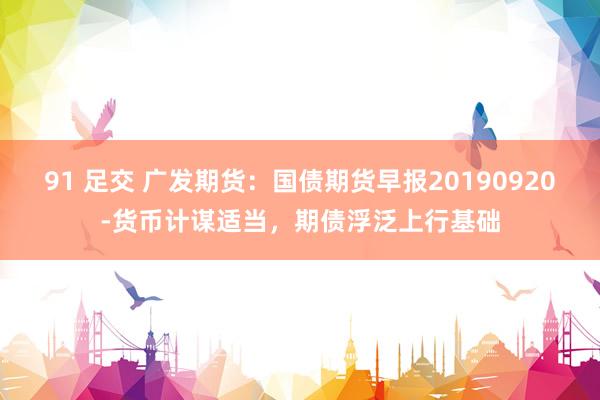 91 足交 广发期货：国债期货早报20190920-货币计谋适当，期债浮泛上行基础