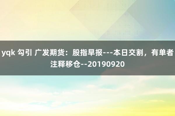 yqk 勾引 广发期货：股指早报---本日交割，有单者注释移仓--20190920