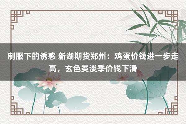 制服下的诱惑 新湖期货郑州：鸡蛋价钱进一步走高，玄色类淡季价钱下滑