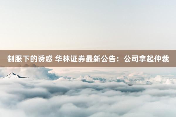 制服下的诱惑 华林证券最新公告：公司拿起仲裁