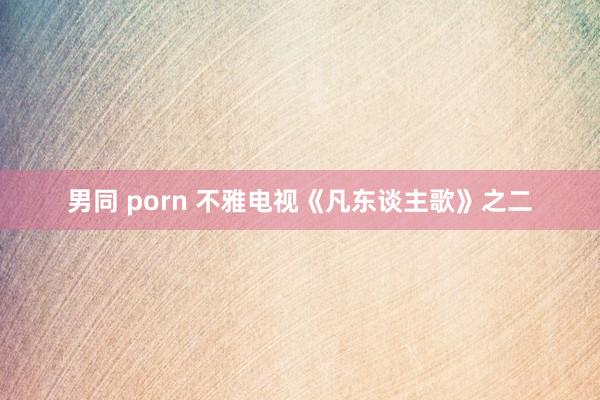 男同 porn 不雅电视《凡东谈主歌》之二