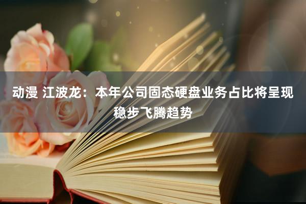 动漫 江波龙：本年公司固态硬盘业务占比将呈现稳步飞腾趋势