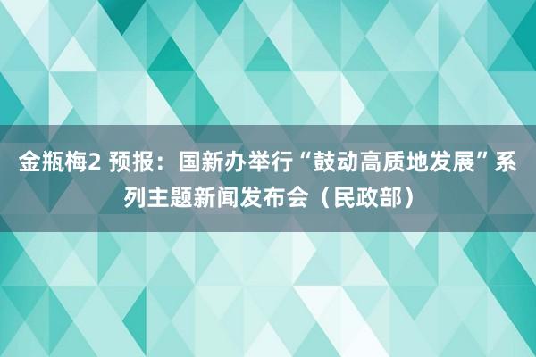 金瓶梅2 预报：国新办举行“鼓动高质地发展”系列主题新闻发布会（民政部）