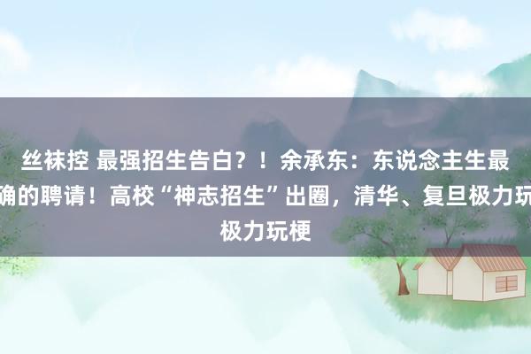 丝袜控 最强招生告白？！余承东：东说念主生最正确的聘请！高校“神志招生”出圈，清华、复旦极力玩梗