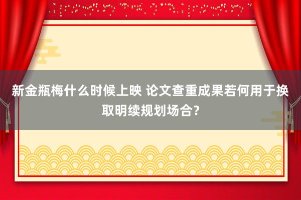 新金瓶梅什么时候上映 论文查重成果若何用于换取明续规划场合？