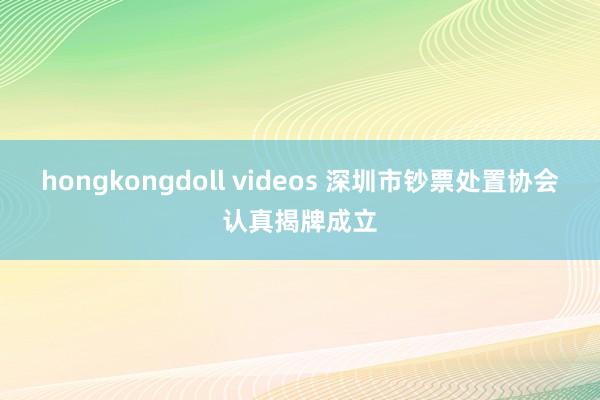 hongkongdoll videos 深圳市钞票处置协会认真揭牌成立