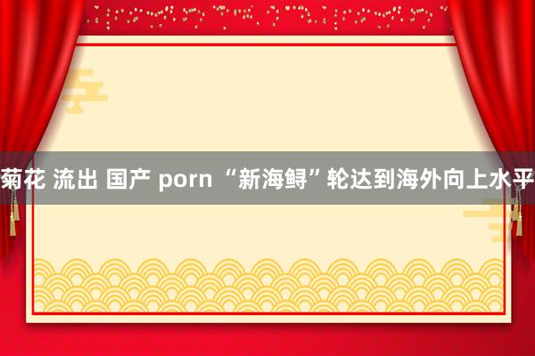 菊花 流出 国产 porn “新海鲟”轮达到海外向上水平