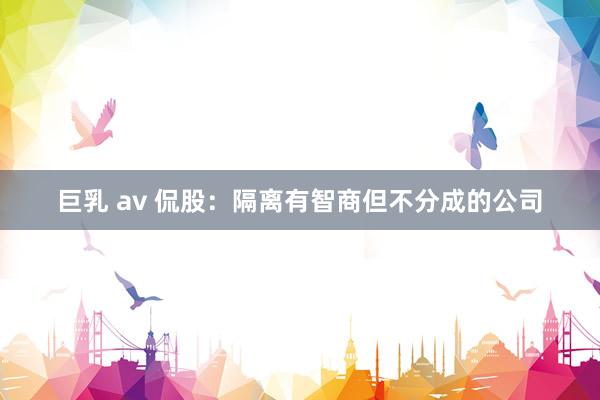 巨乳 av 侃股：隔离有智商但不分成的公司