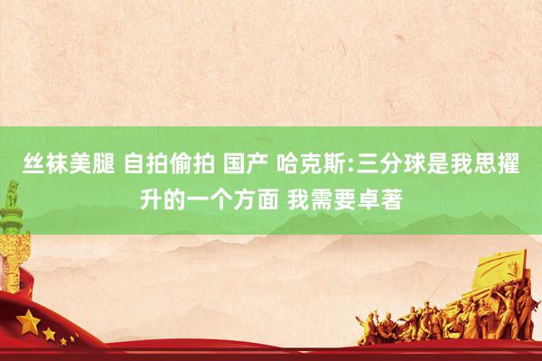 丝袜美腿 自拍偷拍 国产 哈克斯:三分球是我思擢升的一个方面 我需要卓著