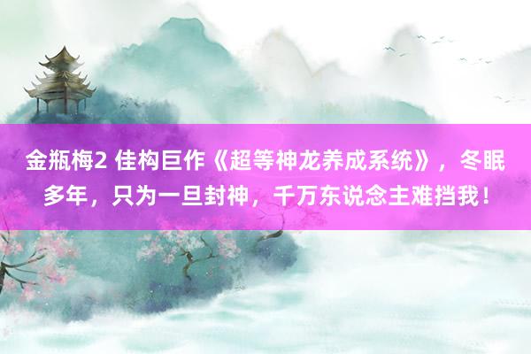 金瓶梅2 佳构巨作《超等神龙养成系统》，冬眠多年，只为一旦封神，千万东说念主难挡我！