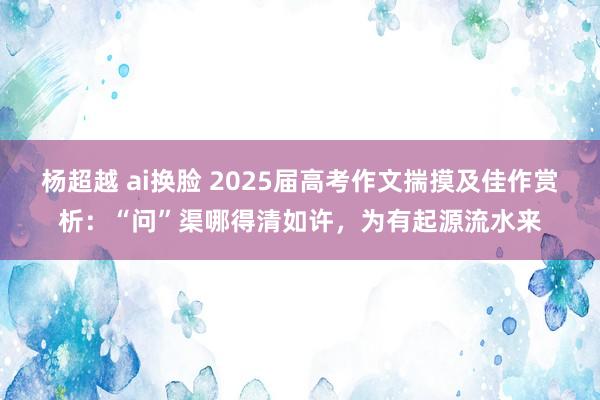 杨超越 ai换脸 2025届高考作文揣摸及佳作赏析：“问”渠哪得清如许，为有起源流水来