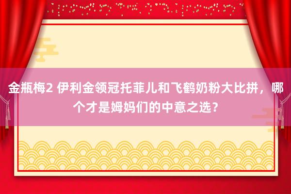 金瓶梅2 伊利金领冠托菲儿和飞鹤奶粉大比拼，哪个才是姆妈们的中意之选？