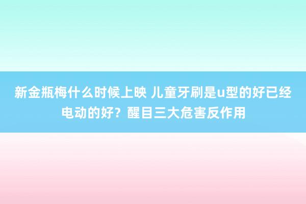 新金瓶梅什么时候上映 儿童牙刷是u型的好已经电动的好？醒目三大危害反作用