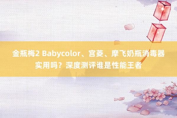 金瓶梅2 Babycolor、宫菱、摩飞奶瓶消毒器实用吗？深度测评谁是性能王者