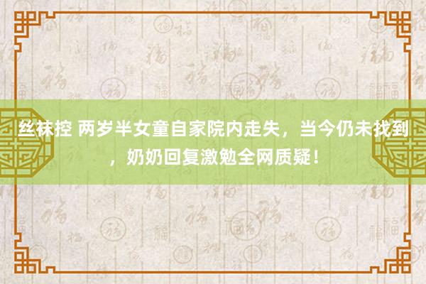 丝袜控 两岁半女童自家院内走失，当今仍未找到，奶奶回复激勉全网质疑！