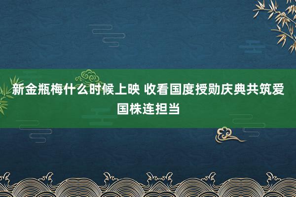 新金瓶梅什么时候上映 收看国度授勋庆典共筑爱国株连担当