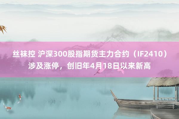 丝袜控 沪深300股指期货主力合约（IF2410）涉及涨停，创旧年4月18日以来新高