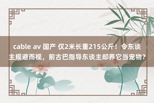 cable av 国产 仅2米长重215公斤！令东谈主规避而视，前古巴指导东谈主却养它当宠物？