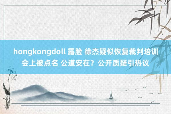 hongkongdoll 露脸 徐杰疑似恢复裁判培训会上被点名 公道安在？公开质疑引热议