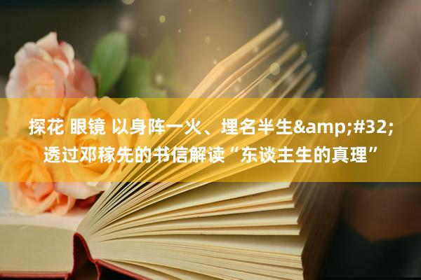 探花 眼镜 以身阵一火、埋名半生&#32;透过邓稼先的书信解读“东谈主生的真理”