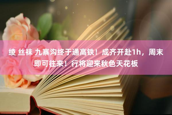 绫 丝袜 九寨沟终于通高铁！成齐开赴1h，周末即可往来！行将迎来秋色天花板