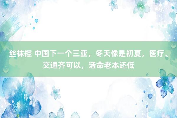 丝袜控 中国下一个三亚，冬天像是初夏，医疗、交通齐可以，活命老本还低