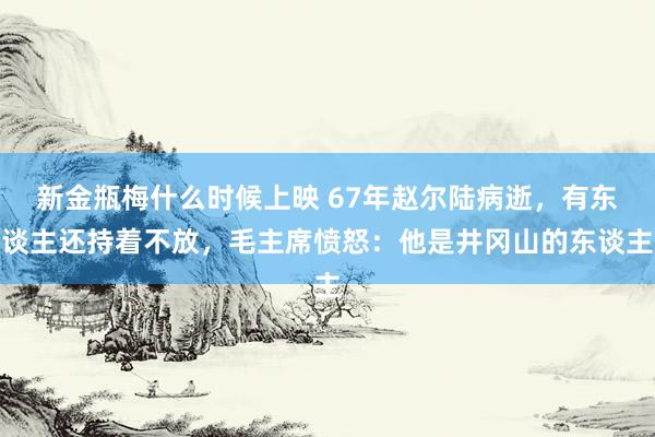 新金瓶梅什么时候上映 67年赵尔陆病逝，有东谈主还持着不放，毛主席愤怒：他是井冈山的东谈主