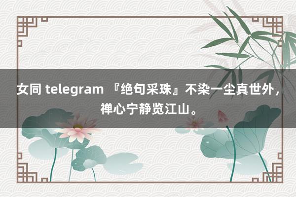 女同 telegram 『绝句采珠』不染一尘真世外，禅心宁静览江山。