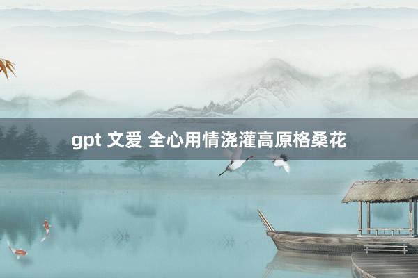 gpt 文爱 全心用情浇灌高原格桑花