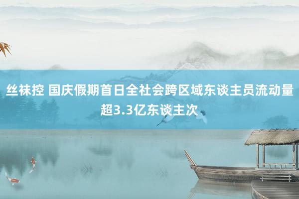 丝袜控 国庆假期首日全社会跨区域东谈主员流动量超3.3亿东谈主次