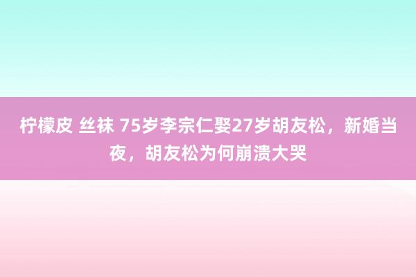 柠檬皮 丝袜 75岁李宗仁娶27岁胡友松，新婚当夜，胡友松为何崩溃大哭