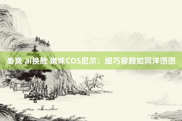 秦岚 ai换脸 嫩妹COS尼尔：细巧容颜如同洋囝囝