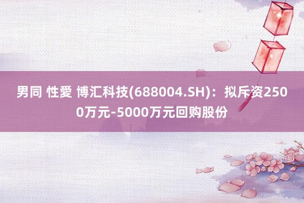 男同 性愛 博汇科技(688004.SH)：拟斥资2500万元-5000万元回购股份