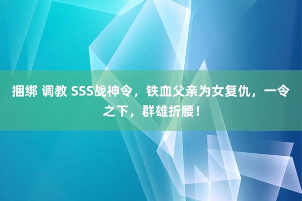 捆绑 调教 SSS战神令，铁血父亲为女复仇，一令之下，群雄折腰！