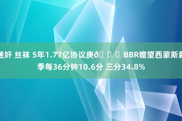 迷奸 丝袜 5年1.77亿协议庚👀BBR瞻望西蒙斯新季每36分钟10.6分 三分34.8%