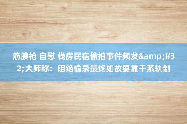 筋膜枪 自慰 栈房民宿偷拍事件频发&#32;大师称：阻绝偷录最终如故要靠干系轨制