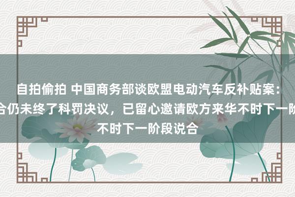 自拍偷拍 中国商务部谈欧盟电动汽车反补贴案：中欧说合仍未终了科罚决议，已留心邀请欧方来华不时下一阶段说合