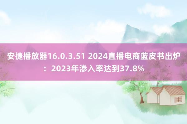 安捷播放器16.0.3.51 2024直播电商蓝皮书出炉：2023年渗入率达到37.8%